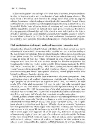 158 P. Sahlberg
In education systems that undergo wave after wave of reforms, frequent emphasis
is often on implementation and consolidation of externally designed changes. The
main result is frustration and resistance to change rather than desire to improve
schools. Sustainable political and educational leadership has enabled Finnish schools
and teachers to concentrate on developing teaching and learning as they best see it to
be needed. Rather than allocating financial resources and time to implement new
reforms repeatedly, teachers in Finland have been given professional freedom to
develop pedagogical knowledge and skills related to their individual needs. After a
decade of centralized in-service teacher education, following the launch of compre-
hensive school reform in the 1970s, the focus of professional development programs
has shifted to meet authentic demands and expectations of schools and individuals.
High participation, wide equity and good learning at reasonable cost
Education has always been highly valued in Finland. It has been viewed as a key to
accessing the international community and to personal success, as well as serving as
the major means for building a democratic and peaceful welfare nation. Nevertheless,
from a global perspective, the Finnish education system was until recently viewed as
average in terms of how the system performed or what Finnish pupils learned
compared with their peers in other nations, except that Finnish ten-year-olds had
been found to be the best readers in the world by IEA’s literacy studies in the 1970s
and 1980s (Thorndike, 1973; Elley, 1992). Good reading and literacy skills among
young Finns are often explained by an adult population of active readers. The library
network is among the densest per capita in the world; Finnish people borrow more
books from libraries than does anyone else.
Today Finland performs well in three international education comparisons. First,
participation rates at all levels of education are relatively high. Figure 2 shows the
rapid progress of education level of population since 1975. For instance, in 1960
nearly 88% of the adult population (15 years or older) had only completed basic
education, 8% had some kind of secondary education diploma and only 4% a higher
education degree. By 1990 the proportion of the adult population with only basic
education was reduced to 50%. In 2005 one in every four adults had a tertiary educa-
tion degree and nearly half of adults had completed secondary education.
Figure 2. Development of level of education among adult population (15 years and older) in Finland between 1960 and 2005
Second, Finland appears to have very small variance in student performance across
schools. In other words, the Finnish school system is quite homogeneous in terms of
educational outcomes (OECD, 2001; Malin, 2005; Schleicher, 2006). This is signif-
icant, when it is realized that until the late 1970s the education system in Finland was
based on parallel streams where pupils were selected to academic and vocational or
civic streams at the age of 10 in elementary school. By the end of the compulsory
school when pupils were typically 15 or 16 years old, differences in educational
achievement by pupils in these two types of schools were easily discernible. As shown
by the most recent PISA results in Figure 3, while all nations display considerable
within-school variance, variance of student performance in most nations across
schools is also considerable. For example in OECD nations, on average, differences
 