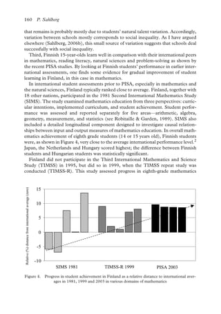 160 P. Sahlberg
that remains is probably mostly due to students’ natural talent variation. Accordingly,
variation between schools mostly corresponds to social inequality. As I have argued
elsewhere (Sahlberg, 2006b), this small source of variation suggests that schools deal
successfully with social inequality.
Figure 3. Performance variance between schools and among schools in Finland measured by mathematics achievement in PISA 2003 (OECD, 2004)
Third, Finnish 15-year-olds learn well in comparison with their international peers
in mathematics, reading literacy, natural sciences and problem-solving as shown by
the recent PISA studies. By looking at Finnish students’ performance in earlier inter-
national assessments, one finds some evidence for gradual improvement of student
learning in Finland, in this case in mathematics.
In international student assessments prior to PISA, especially in mathematics and
the natural sciences, Finland typically ranked close to average. Finland, together with
18 other nations, participated in the 1981 Second International Mathematics Study
(SIMS). The study examined mathematics education from three perspectives: curric-
ular intentions, implemented curriculum, and student achievement. Student perfor-
mance was assessed and reported separately for five areas—arithmetic, algebra,
geometry, measurement, and statistics (see Robitaille & Garden, 1989). SIMS also
included a detailed longitudinal component designed to investigate causal relation-
ships between input and output measures of mathematics education. In overall math-
ematics achievement of eighth grade students (14 or 15 years old), Finnish students
were, as shown in Figure 4, very close to the average international performance level.2
Japan, the Netherlands and Hungary scored highest; the difference between Finnish
students and Hungarian students was statistically significant.
Figure 4. Progress in student achievement in Finland as a relative distance to international averages in 1981, 1999 and 2003 in various domains of mathematics
Finland did not participate in the Third International Mathematics and Science
Study (TIMSS) in 1995, but did so in 1999, when the TIMSS repeat study was
conducted (TIMSS-R). This study assessed progress in eighth-grade mathematics
-10
-5
0
5
10
15
Relative(%)distancefrominternationalaverage(zero)
TIMSS-R 1999 PISA 2003SIMS 1981
Figure 4. Progress in student achievement in Finland as a relative distance to international aver-
ages in 1981, 1999 and 2003 in various domains of mathematics
 