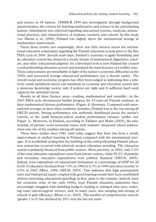 Education policies for raising student learning 161
and science in 38 nations. TIMSS-R 1999 also investigated, through background
questionnaires, the context for learning mathematics and science in the participating
nations. Information was collected regarding educational systems, curricula, instruc-
tional practices, and characteristics of students, teachers, and schools. In this study
(see Martin et al., 2000), Finland was slightly above the international average in
mathematics achievement.
Given those results, not surprisingly, there was little interest across the interna-
tional education community regarding the Finnish education system prior to the first
PISA cycle in 2000. Several years later, Finland’s economy is again flourishing and
its education system has attracted a steady stream of international dignitaries, schol-
ars, and other ‘educational pilgrims’ for a first-hand look at how Finland has created
a well-performing education system and sustained the main features of a welfare state.
These achievements are remarkable in light of the nation’s economic difficulties in the
1990s and associated average educational performance just a decade earlier. The
overall social and economic progress has often been judged as indicating that a rela-
tively small, peripheral nation can transform its economy and education system into
a showcase knowledge society only if policies are right and if sufficient hard work
supports the intended visions.
Results in all three literacy areas—reading, mathematical and scientific—in the
2003 PISA cycle documented further progress for 15-year-old Finnish students, as
their mathematical literacy performance (Figure 4) illustrates. Compared with inter-
national averages in these three academic domains, Finland was at the top among all
OECD nations. Strong performance was uniformly distributed across the nation’s
schools, as the small between-school student performance variance verifies (see
Figure 3). Moreover, in Finland, according to Välijärvi and Malin (2003), the rela-
tionship of parents’ socio-economic status with students’ measured school achieve-
ment was one of the smallest among all nations.
These three studies since 1981 until today suggest that there has been a steady
improvement in student learning in Finland compared with the international aver-
ages. It is worthwhile noting that the building of this well-performing Finnish educa-
tion system has occurred with relatively modest education spending. The education
system is primarily financed from public sources. More precisely, in 2002, only 2.2%
of the total education expenditure came from private sources, while 99.2% of primary
and secondary education expenditures were publicly financed (OECD, 2005).
Indeed, total expenditure on educational institutions as a percentage of GDP for all
levels of education declined from 7.9% in 1992 to 6.3% in 1995 and most recently to
6.0% in 2002 (Hirvi, 1996; OECD, 2005). This indicates that high participation
rates and widespread equity coupled with good learning results have been established
without increasing educational spending; in fact, quite to the contrary. Indeed, since
the economic crisis of the early 1990s, local Finnish education authorities have
increasingly struggled with shrinking budgets, leading to enlarged class sizes, reduc-
ing some school-support services, and, in many cases, also merging and closing of
schools to gain efficiency (Rinne et al., 2002). The number of comprehensive schools
(grades 1 to 9) has declined by 20% over the last ten years.
 