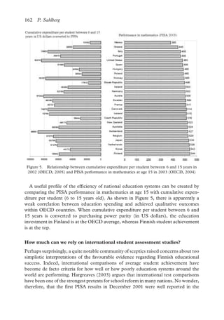 162 P. Sahlberg
A useful profile of the efficiency of national education systems can be created by
comparing the PISA performance in mathematics at age 15 with cumulative expen-
diture per student (6 to 15 years old). As shown in Figure 5, there is apparently a
weak correlation between education spending and achieved qualitative outcomes
within OECD countries. When cumulative expenditure per student between 6 and
15 years is converted to purchasing power parity (in US dollars), the education
investment in Finland is at the OECD average, whereas Finnish student achievement
is at the top.
Figure 5. Relationship between cumulative expenditure per student between 6 and 15 years in 2002 (OECD, 2005) and PISA performance in mathematics at age 15 in 2003 (OECD, 2004)
How much can we rely on international student assessment studies?
Perhaps surprisingly, a quite notable community of sceptics raised concerns about too
simplistic interpretations of the favourable evidence regarding Finnish educational
success. Indeed, international comparisons of average student achievement have
become de facto criteria for how well or how poorly education systems around the
world are performing. Hargreaves (2003) argues that international test comparisons
have been one of the strongest pretexts for school reform in many nations. No wonder,
therefore, that the first PISA results in December 2001 were well reported in the
Figure 5. Relationship between cumulative expenditure per student between 6 and 15 years in
2002 (OECD, 2005) and PISA performance in mathematics at age 15 in 2003 (OECD, 2004)
 