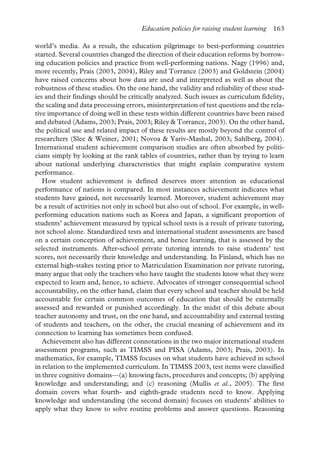 Education policies for raising student learning 163
world’s media. As a result, the education pilgrimage to best-performing countries
started. Several countries changed the direction of their education reforms by borrow-
ing education policies and practice from well-performing nations. Nagy (1996) and,
more recently, Prais (2003, 2004), Riley and Torrance (2003) and Goldstein (2004)
have raised concerns about how data are used and interpreted as well as about the
robustness of these studies. On the one hand, the validity and reliability of these stud-
ies and their findings should be critically analyzed. Such issues as curriculum fidelity,
the scaling and data processing errors, misinterpretation of test questions and the rela-
tive importance of doing well in these tests within different countries have been raised
and debated (Adams, 2003; Prais, 2003; Riley & Torrance, 2003). On the other hand,
the political use and related impact of these results are mostly beyond the control of
researchers (Slee & Weiner, 2001; Novoa & Yariv-Mashal, 2003; Sahlberg, 2004).
International student achievement comparison studies are often absorbed by politi-
cians simply by looking at the rank tables of countries, rather than by trying to learn
about national underlying characteristics that might explain comparative system
performance.
How student achievement is defined deserves more attention as educational
performance of nations is compared. In most instances achievement indicates what
students have gained, not necessarily learned. Moreover, student achievement may
be a result of activities not only in school but also out of school. For example, in well-
performing education nations such as Korea and Japan, a significant proportion of
students’ achievement measured by typical school tests is a result of private tutoring,
not school alone. Standardized tests and international student assessments are based
on a certain conception of achievement, and hence learning, that is assessed by the
selected instruments. After-school private tutoring intends to raise students’ test
scores, not necessarily their knowledge and understanding. In Finland, which has no
external high-stakes testing prior to Matriculation Examination nor private tutoring,
many argue that only the teachers who have taught the students know what they were
expected to learn and, hence, to achieve. Advocates of stronger consequential school
accountability, on the other hand, claim that every school and teacher should be held
accountable for certain common outcomes of education that should be externally
assessed and rewarded or punished accordingly. In the midst of this debate about
teacher autonomy and trust, on the one hand, and accountability and external testing
of students and teachers, on the other, the crucial meaning of achievement and its
connection to learning has sometimes been confused.
Achievement also has different connotations in the two major international student
assessment programs, such as TIMSS and PISA (Adams, 2003; Prais, 2003). In
mathematics, for example, TIMSS focuses on what students have achieved in school
in relation to the implemented curriculum. In TIMSS 2003, test items were classified
in three cognitive domains—(a) knowing facts, procedures and concepts; (b) applying
knowledge and understanding; and (c) reasoning (Mullis et al., 2005). The first
domain covers what fourth- and eighth-grade students need to know. Applying
knowledge and understanding (the second domain) focuses on students’ abilities to
apply what they know to solve routine problems and answer questions. Reasoning
 