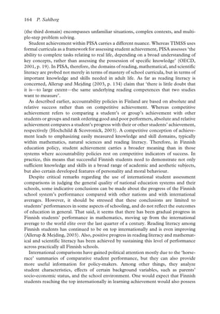 164 P. Sahlberg
(the third domain) encompasses unfamiliar situations, complex contexts, and multi-
ple-step problem solving.
Student achievement within PISA carries a different nuance. Whereas TIMSS uses
formal curricula as a framework for assessing student achievement, PISA assesses ‘the
ability to complete tasks relating to real life, depending on a broad understanding of
key concepts, rather than assessing the possession of specific knowledge’ (OECD,
2001, p. 19). In PISA, therefore, the domains of reading, mathematical, and scientific
literacy are probed not merely in terms of mastery of school curricula, but in terms of
important knowledge and skills needed in adult life. As far as reading literacy is
concerned, Allerup and Mejding (2003, p. 134) claim that ‘there is little doubt that
it is—to large extent—the same underlying reading competences that two studies
want to measure’.
As described earlier, accountability policies in Finland are based on absolute and
relative success rather than on competitive achievement. Whereas competitive
achievement refers to comparing a student’s or group’s achievement with other
students or groups and rank ordering good and poor performers, absolute and relative
achievement compares a student’s progress with their or other students’ achievement,
respectively (Hochchild & Scovronick, 2003). A competitive conception of achieve-
ment leads to emphasizing easily measured knowledge and skill domains, typically
within mathematics, natural sciences and reading literacy. Therefore, in Finnish
education policy, student achievement carries a broader meaning than in those
systems where accountability policies rest on competitive indicators of success. In
practice, this means that successful Finnish students need to demonstrate not only
sufficient knowledge and skills in a broad range of academic and aesthetic subjects,
but also certain developed features of personality and moral behaviour.
Despite critical remarks regarding the use of international student assessment
comparisons in judging the general quality of national education systems and their
schools, some indicative conclusions can be made about the progress of the Finnish
school system’s performance compared with other nations and with international
averages. However, it should be stressed that these conclusions are limited to
students’ performances in some aspects of schooling, and do not reflect the outcomes
of education in general. That said, it seems that there has been gradual progress in
Finnish students’ performance in mathematics, moving up from the international
average to the world elite over the last quarter of a century. Reading literacy among
Finnish students has continued to be on top internationally and is even improving
(Allerup & Mejding, 2003). Also, positive progress in reading literacy and mathemat-
ical and scientific literacy has been achieved by sustaining this level of performance
across practically all Finnish schools.
International comparisons have gained political attention mostly due to the ‘horse-
race’ summaries of comparative student performance, but they can also provide
more useful information for policy-makers. Among other things, they analyze
student characteristics, effects of certain background variables, such as parents’
socio-economic status, and the school environment. One would expect that Finnish
students reaching the top internationally in learning achievement would also possess
 