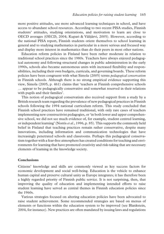 Education policies for raising student learning 165
more positive attitudes, use more advanced learning techniques in school, and have
access to abundant school resources. According to two recent PISA studies, Finnish
students’ attitudes, studying orientations, and motivation to learn are close to
OECD averages (OECD, 2004; Kupari & Välijärvi, 2005). However, according to
the national PISA report, Finnish students orient themselves to school learning in
general and to studying mathematics in particular in a more serious and focused way
and display more interest in mathematics than do their peers in most other nations.
Education reform policies in Finland have been rather moderate in relation to
traditional school practices since the 1980s. Teachers have always enjoyed pedagog-
ical autonomy and following structural changes in public administration in the early
1990s, schools also became autonomous units with increased flexibility and respon-
sibilities, including their own budgets, curricula, and governing boards. These reform
policies have been congruent with what Simola (2005) terms pedagogical conservatism
in Finnish schools. Although there is no strong empirical evidence supporting this
view, Simola (2005, p. 461) claims that ‘teachers at Finnish comprehensive schools
… appear to be pedagogically conservative and somewhat reserved in their relations
with pupils and their families’.
This notion of pedagogical conservatism also received support from a study by a
British research team regarding the prevalence of new pedagogical practices in Finnish
schools following the 1994 national curriculum reform. This study concluded that
Finnish school practices have remained traditional, with only rare cases of teachers
implementing new constructivist pedagogies, or ‘in both lower and upper comprehen-
sive school, we did not see much evidence of, for example, student centred learning,
or independent learning’ (Norris et al., 1996, p. 85). This supports the commonly held
belief in Finland that teaching practices remain rather conservative, despite many
innovations, including information and communication technologies that have
increasingly penetrated schools and classrooms. Perhaps this pedagogical conserva-
tism together with a fear-free atmosphere has created conditions for teaching and envi-
ronments for learning that have promoted creativity and risk-taking that are necessary
elements of learning in the knowledge society.
Conclusions
Citizens’ knowledge and skills are commonly viewed as key success factors for
economic development and social well-being. Education is the vehicle to enhance
human capital and preserve cultural unity as Europe integrates; it has therefore been
a highly regarded priority of Finnish public service. It is not surprising, then, that
improving the quality of education and implementing intended efforts to raise
student learning have served as central themes in Finnish education policies since
the 1960s.
Various strategies focused on altering education policies have been advocated to
raise student achievement. Some recommended strategies are based on menus of
elements or functions within the education system to be improved (see Blankstein,
2004, for instance). New practices are often mandated by issuing laws and regulations
 