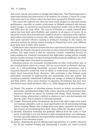 166 P. Sahlberg
that coerce schools and teachers to change their behaviours. The Finnish approach to
improving learning and achievement of all students, by contrast, is based on a long-
term vision and a set of basic values that have been accepted by Finnish society.
This article has explored why there has been steady progress in education system
performance, especially in student achievement in Finland compared with interna-
tional averages, as assessed by international comparison studies such as IEA studies
and PISA since the early 1980s. The success of Finland as a small, relatively poor
nation has been built upon flexibility and creativity in all aspects of society. In its
education system, these principles have enabled schools to experiment with creativity,
and teachers and students to assume risks, while seeking to reach their goals, whether
these goals represent effective teaching or productive learning. In this respect, the
education policies for raising student learning in Finland have been quite different
from those used in many other nations.
Unlike most other education systems that have experienced education reform since
the 1990s, the Finnish education system has not been infected by high-stakes testing
policies. The main reason is that the education research community focused on
policy-making has remained unconvinced that high-stakes testing policies actually
increase student learning: if student learning remains positively unaffected, the valid-
ity of such high-stakes tests must be questioned.
Education policies are necessarily interdependent on other social policies and on
the overall political culture of a nation. The key success factor in Finland’s develop-
ment of a well-performing knowledge economy with good governance and a
respected education system has been its ability to reach broad consensus on most
major issues concerning future directions. The conclusion is that Finland seems
particularly successful in implementing and maintaining seven key policies that
constitute sustainable educational leadership and change, as defined by Hargreaves
and Fink (2006). These seven elements of education development that have been
described in more detail elsewhere (Aho et al., 2006; Hargreaves & Fink, 2006) are:
(a) Depth: The purpose of schooling remains focused on holistic development of
personality, including knowledge, skills, values, creativity and interpersonal char-
acteristics. Schools are places for learning and caring, where learning comes
before testing, achievement is defined in relation to one’s own development and
growth, rather than in relation to universal standards.
(b) Length: Education policy development has been built upon longer-term vision
and strategic principles, such as equal opportunities for all and putting learning
before teaching. Rather than seeking short-term gains, education development
has focused on consolidating these basic values within the education system.
(c) Breadth: Education leadership has gradually diffused from the centre to local
levels. Leadership is not only limited to daily managerial duties and administra-
tion but especially addresses the responsibility and right to lead continuous devel-
opment of the education system.
(d) Justice: Attaining the goal of offering equal opportunities to a quality education
for all has required creating and maintaining a socially just school network
 