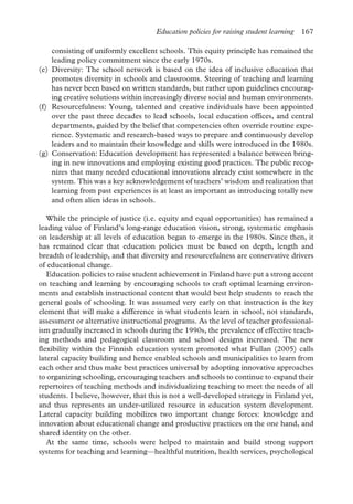 Education policies for raising student learning 167
consisting of uniformly excellent schools. This equity principle has remained the
leading policy commitment since the early 1970s.
(e) Diversity: The school network is based on the idea of inclusive education that
promotes diversity in schools and classrooms. Steering of teaching and learning
has never been based on written standards, but rather upon guidelines encourag-
ing creative solutions within increasingly diverse social and human environments.
(f) Resourcefulness: Young, talented and creative individuals have been appointed
over the past three decades to lead schools, local education offices, and central
departments, guided by the belief that competencies often override routine expe-
rience. Systematic and research-based ways to prepare and continuously develop
leaders and to maintain their knowledge and skills were introduced in the 1980s.
(g) Conservation: Education development has represented a balance between bring-
ing in new innovations and employing existing good practices. The public recog-
nizes that many needed educational innovations already exist somewhere in the
system. This was a key acknowledgement of teachers’ wisdom and realization that
learning from past experiences is at least as important as introducing totally new
and often alien ideas in schools.
While the principle of justice (i.e. equity and equal opportunities) has remained a
leading value of Finland’s long-range education vision, strong, systematic emphasis
on leadership at all levels of education began to emerge in the 1980s. Since then, it
has remained clear that education policies must be based on depth, length and
breadth of leadership, and that diversity and resourcefulness are conservative drivers
of educational change.
Education policies to raise student achievement in Finland have put a strong accent
on teaching and learning by encouraging schools to craft optimal learning environ-
ments and establish instructional content that would best help students to reach the
general goals of schooling. It was assumed very early on that instruction is the key
element that will make a difference in what students learn in school, not standards,
assessment or alternative instructional programs. As the level of teacher professional-
ism gradually increased in schools during the 1990s, the prevalence of effective teach-
ing methods and pedagogical classroom and school designs increased. The new
flexibility within the Finnish education system promoted what Fullan (2005) calls
lateral capacity building and hence enabled schools and municipalities to learn from
each other and thus make best practices universal by adopting innovative approaches
to organizing schooling, encouraging teachers and schools to continue to expand their
repertoires of teaching methods and individualizing teaching to meet the needs of all
students. I believe, however, that this is not a well-developed strategy in Finland yet,
and thus represents an under-utilized resource in education system development.
Lateral capacity building mobilizes two important change forces: knowledge and
innovation about educational change and productive practices on the one hand, and
shared identity on the other.
At the same time, schools were helped to maintain and build strong support
systems for teaching and learning—healthful nutrition, health services, psychological
 