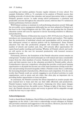 168 P. Sahlberg
counselling and student guidance became regular elements of every school. For
example Schleicher (2006, p. 9) concludes in his analysis of Finnish success that
building networks of schools that stimulate and spread innovations helps to explain
Finland’s greatest success ‘to make strong school performance a consistent and
predictable outcome throughout the education system, with less than 5% variation in
student performance between schools’.
Will Finland continue to maintain its well-performing education system? Although
the new public sector management philosophy has not been adopted in Finland as it
has been in the United Kingdom and the USA, signs are growing that the Finnish
education system will soon be expected to devote increasing attention to efficiency
and productivity.
The Finnish Ministry of Education has issued a 2005–09 Productivity Program that
introduces new measurements and standards for schools and teachers. This implies
that the productivity of individual schools and municipalities will be assessed and
that subsequent reward or sanction policies will be implemented. Some Finnish
educators fear that this productivity program will eventually reduce the total
number of schools and teachers and, thus, will seriously affect opportunities for
equity-based quality teaching and learning. Whether all Finnish schools and teach-
ers will survive in this race for increased productivity with lessened resources
remains to be seen.
Fortunately, however, the foundation of the Finnish education system remains on
solid ground. Teachers and school principals are well trained and enjoy considerable
respect from the other members of society. Students take their work in schools seri-
ously and their parents trust in the education provided by Finnish public schools.
Comprehensive nine-year compulsory schooling that provides evenly good learning
opportunities to all pupils has become one of the main institutions closing social divi-
sion and preventing structural inequality within a Finnish society that is confronting
the increasing demands of productivity, effectiveness and competition. It is also note-
worthy that Finnish youth are actively engaging in out-of-school activities in youth
organizations, such as sports and arts clubs, that often play an important role in
providing further opportunities to learn and grow.
In conclusion, the Finnish economy has always depended on creative people who
have learned how to learn and who use their skills effectively and productively.
Finnish business leaders have often played a balancing role when major changes
have been introduced into the public sector. Perhaps in light of this latest ‘innova-
tion’, the Finnish education system and society in general will be adaptable enough
to find the best way to cope with it.
Acknowledgements
I wish to thank Henry Heikkinen, David Oldroyd and Kari Pitkänen for their valuable
suggestions on the article. I also wish to acknowledge several colleagues in Finland
who provided comments and suggestions to the text above. However, any lack of clar-
ity, errors and omissions are the author’s responsibility.
 