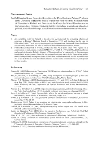 Education policies for raising student learning 169
Notes on contributor
Pasi Sahlberg is a Senior Education Specialist at the World Bank and Adjunct Professor
at the University of Helsinki. He is a former staff member of the National Board
of Education in Finland and Director of the Centre for School Development at
the University of Helsinki. His research interests include international education
policies, educational change, school improvement and mathematics education.
Notes
1. Accountability policy in Finland is described in ‘A framework for evaluating educational
outcomes in Finland’ (National Board of Education, 1998) and stipulated in the Law on
Education (1998). These two documents provide the operational framework for the intelligent
accountability and define the roles of various stakeholders of the education process.
2. Finland has participated in two IEA studies and two PISA cycles since 1980. Figure 4 is a
composition of mathematics results in SIMS 1981, TIMSS-R 1999 and PISA 2003 in different
mathematical domains. Relative distance of Finnish students’ average results in these domains
is calculated as percentages from the international averages respectively. Comparing perfor-
mance of any country during the course of time with these international studies is complicated
due to the fact that the tests have been different and the same countries have not participated
in these studies.
References
Adams, R. J. (2003) Response to ‘Cautions on OECD’s recent educational survey (PISA)’, Oxford
Review of Education, 29(3), 377–389.
Aho, E., Pitkänen, K. & Sahlberg, P. (2006) Policy development and reform principles of basic and
secondary education in Finland since 1968 (Washington, DC, World Bank).
Allerup, P. & Mejding, J. (2003) Reading achievement in 1991 and 2000, in: S. Lie, P. Linnakylä
& A. Roe (Eds) Northern lights on PISA: unity and diversity in Nordic countries in PISA 2000
(Oslo, University of Oslo, Department of Teacher Education and School Development),
133–146.
Amrein, A. L. & Berliner, D. C. (2002) High-stakes testing, uncertainty, and student learning, Educa-
tion Policy Analysis Archives, 10(18). Available online at: http://epaa.asu.edu/epaa/v10n18/.
Berry, J. & Sahlberg, P. (2006) Accountability affects the use of small group learning in school
mathematics, Nordic Studies in Mathematics Education, 11(1), 5–31.
Biddle, B. J. & Berliner, D. C. (2002) Research synthesis: small class size and its effects, Educational
Leadership, 59(5), 12–23.
Blankstein, A. (2004) Failure is not an option: six principles that guide student achievement in high-
performing schools (Thousand Oaks, CA, Corwin Press).
Castells, M. & Himanen, P. (2002) The information society and the welfare state. The Finnish model
(Oxford, Oxford University Press).
Centre on Education Policy (2006) From the capital to the classroom: year 4 of the No Child Left
Behind Act (Washington, DC, Centre on Education Policy).
Elley, W. B. (Ed.) (1992) How in the world do students read? (Hamburg, Grindeldruck GMBH).
Fullan, M. (2005) Leadership and sustainability: system thinkers in action (Thousand Oaks, CA,
Corwin Press).
Goldstein, H. (2004) International comparisons of student attainment: some issue arising from the
PISA study, Assessment in Education: Principles, Policy and Practice, 11(3), 319–330.
Habermas, J. (1972) Knowledge and human interests (London, Heinemann).
 