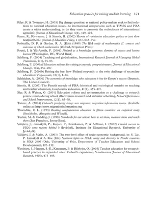 Education policies for raising student learning 171
Riley, K. & Torrance, H. (2003) Big change question: as national policy-makers seek to find solu-
tions to national education issues, do international comparisons such as TIMSS and PISA
create a wider understanding, or do they serve to promote the orthodoxies of international
agencies?, Journal of Educational Change, 4(4), 419–425.
Rinne, R., Kivirauma, J. & Simola, H. (2002) Shoots of revisionist education policy or just slow
readjustment?, Journal of Education Policy, 17(6), 643–659.
Robitaille, D. F. & Garden. R. A. (Eds) (1989) The IEA study of mathematics II: context and
outcomes of school mathematics (Oxford, Pergamon Press).
Routti, J. & Ylä-Anttila, P. (2006) Finland as a knowledge economy: elements of success and lessons
learned (Washington, DC, World Bank).
Sahlberg, P. (2004) Teaching and globalization, International Research Journal of Managing Global
Transitions, 2(1), 65–83.
Sahlberg, P. (2006a) Education reform for raising economic competitiveness, Journal of Educational
Change, 7(4), 259–287.
Sahlberg, P. (2006b) Raising the bar: how Finland responds to the twin challenge of secondary
education? Professorado, 10(1), 1–26.
Schleicher, A. (2006) The economics of knowledge: why education is key for Europe’s success (Brussels,
The Lisbon Council).
Simola, H. (2005) The Finnish miracle of PISA: historical and sociological remarks on teaching
and teacher education, Comparative Education, 41(4), 455–470.
Slee, R. & Weiner, G. (2001) Education reform and reconstruction as a challenge to research
genres: reconsidering school effectiveness research and inclusive schooling, School Effectiveness
and School Improvement, 12(1), 83–98.
Tanner, A. (2004) Finland’s prosperity brings new migrants: migration information source. Available
online at: http://www.migrationinformation.org
Thorndike, R. L. (1973) Reading comprehension education in fifteen countries: an empirical study
(Stockholm, Almquist and Wiksell).
Tucker, M. & Codding, J. (1998) Standards for our school: how to set them, measure them and reach
them (San Francisco, Jossey-Bass).
Välijärvi, J., Linnakylä, P., Kupari, P., Reinikainen, P. & Arffman, I. (2002) Finnish success in
PISA: some reasons behind it (Jyväskylä, Institute for Educational Research, University of
Jyväskylä).
Välijärvi, J. & Malin, A. (2003) The two-level effect of socio-economic background, in: S. Lie,
P. Linnakylä & A. Roe (Eds) Northern lights on PISA: unity and diversity in Nordic countries
in PISA 2000 (Oslo, University of Oslo, Department of Teacher Education and School
Development), 123–132.
Westbury, I., Hansen, S.-E., Kansanen, P. & Björkvist, O. (2005) Teacher education for research-
based practice in expanded roles: Finland’s experience, Scandinavian Journal of Educational
Research, 49(5), 475–485.
 