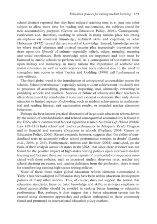 Education policies for raising student learning 151
school districts reported that they have reduced teaching time in at least one other
subject to allow more time for reading and mathematics, the subjects tested for
new accountability purposes (Centre on Education Policy, 2006). Consequently,
curriculum and, therefore, teaching in schools in many nations place too strong
an emphasis on structural knowledge, technical skills and cognition, or what
Habermas (1972) termed the systemworld of knowledge. Instead, knowledge societ-
ies where social tolerance and internal security play increasingly important roles
draw upon the lifeworld of culture—especially beliefs, values, morality, meaning
and social experiences. Both knowledge types are important and both must be
balanced to enable schools to perform well. As a consequence of too-narrow focus
upon literacy and numeracy, in many nations the importance of aesthetic and
moral education as well as social sciences has been reduced due to the need to
strengthen instruction in what Tucker and Codding (1998) call fundamental or
core subjects.
The third global trend is the introduction of consequential accountability systems for
schools. School performance—especially raising student achievement—is closely tied
to processes of accrediting, promoting, inspecting, and, ultimately, rewarding or
punishing schools and teachers. Success or failure of schools and their teachers is
often determined by standardized tests and external evaluations that only devote
attention to limited aspects of schooling, such as student achievement in mathemat-
ical and reading literacy, exit examination results, or intended teacher classroom
behaviour.
Perhaps the best-known practical illustration of large-scale education reform driven
by the notion of standardization and related consequential accountability is found in
the USA, where controversial federal legislation termed No Child Left Behind (Public
Law 107–110) links school and teacher performance to Adequate Yearly Progress
and to financial and resource allocations to schools (Popham, 2004; Centre on
Education Policy, 2006). Recent research, however, suggests that ‘the ability of stan-
dardized tests to accurately reflect school performance remains in doubt’ (Lemke
et al., 2006, p. 246). Furthermore, Amrein and Berliner (2002) concluded, on the
basis of their analysis across 18 states in the USA, that since clear evidence was not
found for the positive impact of high-stakes testing policies upon increased student
learning and because there are numerous reports of unintended consequences asso-
ciated with these policies, such as increased student drop-out rates, teacher and
school cheating on exams, and teacher defection from the profession, there is need
for transforming existing high-stakes testing policies.
None of these three major global education reform elements summarized in
Table 1 has been adopted in Finland as they have been within education development
policies of many other nations. This, of course, does not support the notion that
education standards, focus on basic knowledge and skills, or stronger emphasis on
school accountability should be avoided in seeking better learning or education
performance. But, perhaps, it does suggest that a better education system can be
created using alternative approaches and policies orthogonal to those commonly
found and promoted in international education policy markets.
 