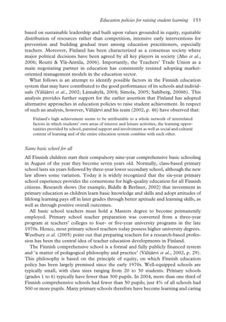Education policies for raising student learning 153
based on sustainable leadership and built upon values grounded in equity, equitable
distribution of resources rather than competition, intensive early interventions for
prevention and building gradual trust among education practitioners, especially
teachers. Moreover, Finland has been characterized as a consensus society where
major political decisions have been agreed by all key players in society (Aho et al.,
2006; Routti & Ylä-Anttila, 2006). Importantly, the Teachers’ Trade Union as a
main negotiating partner in education has consistently resisted adopting market-
oriented management models in the education sector.
What follows is an attempt to identify possible factors in the Finnish education
system that may have contributed to the good performance of its schools and individ-
uals (Välijärvi et al., 2002; Linnakylä, 2004; Simola, 2005; Sahlberg, 2006b). This
analysis provides further support for the earlier assertion that Finland has adopted
alternative approaches in education policies to raise student achievement. In respect
of such an analysis, however, Välijärvi and his team (2002, p. 46) have observed that:
Finland’s high achievement seems to be attributable to a whole network of interrelated
factors in which students’ own areas of interest and leisure activities, the learning oppor-
tunities provided by school, parental support and involvement as well as social and cultural
context of learning and of the entire education system combine with each other.
Same basic school for all
All Finnish children start their compulsory nine-year comprehensive basic schooling
in August of the year they become seven years old. Normally, class-based primary
school lasts six years followed by three-year lower secondary school, although the new
law allows some variation. Today it is widely recognized that the six-year primary
school experience provides the cornerstone for high-quality education for all Finnish
citizens. Research shows (for example, Biddle & Berliner, 2002) that investment in
primary education as children learn basic knowledge and skills and adopt attitudes of
lifelong learning pays off in later grades through better aptitude and learning skills, as
well as through positive overall outcomes.
All basic school teachers must hold a Masters degree to become permanently
employed. Primary school teacher preparation was converted from a three-year
program at teachers’ colleges to four- or five-year university programs in the late
1970s. Hence, most primary school teachers today possess higher university degrees.
Westbury et al. (2005) point out that preparing teachers for a research-based profes-
sion has been the central idea of teacher education developments in Finland.
The Finnish comprehensive school is a formal and fully publicly financed system
and ‘a matter of pedagogical philosophy and practice’ (Välijärvi et al., 2002, p. 29).
This philosophy is based on the principle of equity, on which Finnish education
policy has been largely premised since the early 1970s. Well-equipped schools are
typically small, with class sizes ranging from 20 to 30 students. Primary schools
(grades 1 to 6) typically have fewer than 300 pupils. In 2004, more than one third of
Finnish comprehensive schools had fewer than 50 pupils; just 4% of all schools had
500 or more pupils. Many primary schools therefore have become learning and caring
 