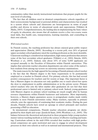 154 P. Sahlberg
communities rather than merely instructional institutions that prepare pupils for the
next level of schooling.
The fact that all children enrol in identical comprehensive schools regardless of
their socioeconomic background or personal abilities and characteristics has resulted
in a system where schools and classrooms are heterogeneous in terms of pupil
profiles and diverse in terms of educational needs and expectations (Välijärvi &
Malin, 2003). Comprehensiveness, the leading idea in implementing the basic values
of equity in education, also means that all students receive a free two-course warm
meal daily, free health care, transportation, learning materials, and counselling in
their own schools.
Well-trained teachers
In Finnish society, the teaching profession has always enjoyed great public respect
and appreciation (Simola, 2005). According to a recent poll, over 26% of general
upper secondary school graduates rated the teaching profession as the most desirable.
Classroom teaching is considered an independent, high-status profession that attracts
some of the best secondary school graduates (Välijärvi et al., 2002; Simola, 2005;
Westbury et al., 2005). Indeed, only about 10% of some 5,000 applicants are
accepted annually to the Faculties of Education within Finnish universities. This
implies that university teacher education departments can select some of the nation’s
best students from among top scorers on university entrance examinations.
The main reason for the high appeal for becoming a Finnish primary school teacher
is the fact that the Masters degree is the basic requirement to be permanently
employed as a teacher in Finnish school. For primary schools, this has had several
positive consequences for teachers and for society at large. One important factor is
that a Masters degree in education not only qualifies one to teach school but opens
the door to employment in public administration or in the private sector. Primary
school teachers who join the labor market after graduation do not feel that their
professional career is limited only to primary school work. Indeed, young graduates
with Masters degrees in primary school teaching are much sought after by human
resource departments within Finnish businesses and industries. Most importantly,
however, a Masters degree guarantees access to postgraduate studies made widely
available in most Finnish universities today. Many teachers, especially in primary
schools, seize the opportunity of continuing their academic studies. During the past
decade, Finnish schools have noted an upsurge in school principals and teachers
possessing a PhD in education.
In international comparisons, Finnish teacher education programs are distin-
guished by their depth and scope (Jussila & Saari, 2000; Westbury et al., 2005). The
balance between the theoretical and practical in these programs helps young teachers
master various teaching methods as well as the science of effective teaching and learn-
ing. Curriculum reform in the mid-1990s revealed that teachers with high profes-
sional competency are quite motivated and easy to engage in school development
processes in their own schools as well as in national and international projects. They
 