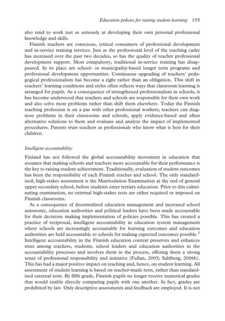 Education policies for raising student learning 155
also tend to work just as seriously at developing their own personal professional
knowledge and skills.
Finnish teachers are conscious, critical consumers of professional development
and in-service training services. Just as the professional level of the teaching cadre
has increased over the past two decades, so has the quality of teacher professional
development support. Most compulsory, traditional in-service training has disap-
peared. In its place are school- or municipality-based longer term programs and
professional development opportunities. Continuous upgrading of teachers’ peda-
gogical professionalism has become a right rather than an obligation. This shift in
teachers’ learning conditions and styles often reflects ways that classroom learning is
arranged for pupils. As a consequence of strengthened professionalism in schools, it
has become understood that teachers and schools are responsible for their own work
and also solve most problems rather than shift them elsewhere. Today the Finnish
teaching profession is on a par with other professional workers; teachers can diag-
nose problems in their classrooms and schools, apply evidence-based and often
alternative solutions to them and evaluate and analyze the impact of implemented
procedures. Parents trust teachers as professionals who know what is best for their
children.
Intelligent accountability
Finland has not followed the global accountability movement in education that
assumes that making schools and teachers more accountable for their performance is
the key to raising student achievement. Traditionally, evaluation of student outcomes
has been the responsibility of each Finnish teacher and school. The only standard-
ized, high-stakes assessment is the Matriculation Examination at the end of general
upper secondary school, before students enter tertiary education. Prior to this culmi-
nating examination, no external high-stakes tests are either required or imposed on
Finnish classrooms.
As a consequence of decentralized education management and increased school
autonomy, education authorities and political leaders have been made accountable
for their decisions making implementation of policies possible. This has created a
practice of reciprocal, intelligent accountability in education system management
where schools are increasingly accountable for learning outcomes and education
authorities are held accountable to schools for making expected outcomes possible.1
Intelligent accountability in the Finnish education context preserves and enhances
trust among teachers, students, school leaders and education authorities in the
accountability processes and involves them in the process, offering them a strong
sense of professional responsibility and initiative (Fullan, 2005; Sahlberg, 2006b).
This has had a major positive impact on teaching and, hence, on student learning. All
assessment of student learning is based on teacher-made tests, rather than standard-
ized external tests. By fifth grade, Finnish pupils no longer receive numerical grades
that would enable directly comparing pupils with one another. In fact, grades are
prohibited by law. Only descriptive assessments and feedback are employed. It is not
 