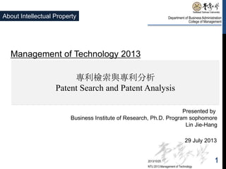About Intellectual Property

Department of Business Administration
College of Management

Management of Technology 2013
專利檢索與專利分析
Patent Search and Patent Analysis
Presented by
Business Institute of Research, Ph.D. Program sophomore
Lin Jie-Hang
29 July 2013

2013/10/25
NTU 2013 Management of Technology

1

 