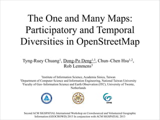 The One and Many Maps:
Participatory and Temporal
Diversities in OpenStreetMap
Tyng-Ruey Chuang1, Dong-Po Deng1,3, Chun–Chen Hsu1,2,
Rob Lemmens3
!
1Institute

of Information Science, Academia Sinica, Taiwan
2Department of Computer Science and Information Engineering, National Taiwan University
3Faculty of Geo–Information Science and Earth Observation (ITC), University of Twente,
Netherlands

Second ACM SIGSPATIAL International Workshop on Crowdsourced and Volunteered Geographic
Information (GEOCROWD) 2013 In conjunction with ACM SIGSPATIAL 2013

 