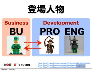 登場人物
Business

Development

BU

PRO ENG

Photo : http://www.ﬂickr.com/photos/57933043@N00/6833649263/
Photo : http://www.ﬂickr.com/photos/dunechaser/573291733/
Photo : http://www.ﬂickr.com/photos/dunechaser/232267380/

13年11月11日月曜日

 