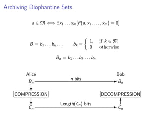 Archiving Diophantine Sets
a ∈ M ⇐⇒ ∃x1 . . . xm [P(a, x1 , . . . , xm ) = 0]

B = b1 . . . bk . . .

bk =

1,
0

if k ∈ M
otherwise

Bn = b1 . . . bk . . . bn

Alice
Bn

Bob
n bits

?

COMPRESSION
?

Cn

- Bn

DECOMPRESSION
Length(Cn ) bits

6
-C
n

 