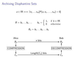 Archiving Diophantine Sets
a ∈ M ⇐⇒ ∃x1 . . . xm [P(a, x1 , . . . , xm ) = 0]

B = b1 . . . bk . . .

bk =

1,
0

if k ∈ M
otherwise

Bn = b1 . . . bk . . . bn

Alice
Bn

Bob
n bits

?

COMPRESSION
?

Cn

- Bn
6

DECOMPRESSION
Length(Cn ) bits

6
-C
n

 