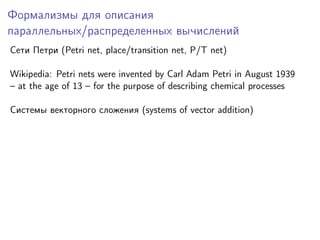 Формализмы для описания
параллельных/распределенных вычислений
Сети Петри (Petri net, place/transition net, P/T net)
Wikipedia: Petri nets were invented by Carl Adam Petri in August 1939
– at the age of 13 – for the purpose of describing chemical processes
Системы векторного сложения (systems of vector addition)

 