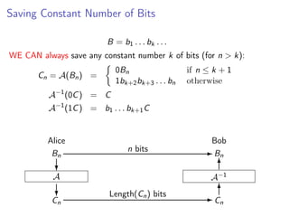 Saving Constant Number of Bits
B = b1 . . . bk . . .
WE CAN always save any constant number k of bits (for n > k):
0Bn
1bk+2 bk+3 . . . bn

Cn = A(Bn ) =

if n ≤ k + 1
otherwise

A−1 (0C ) = C
A−1 (1C ) = b1 . . . bk+1 C

Alice
Bn

n bits

Bob
- Bn
6

?

A−1

A

?

Cn

Length(Cn ) bits

6
-C
n

 