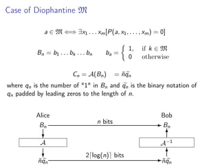Case of Diophantine M
a ∈ M ⇐⇒ ∃x1 . . . xm [P(a, x1 , . . . , xm ) = 0]
Bn = b1 . . . bk . . . bn

ba =

Cn = A(Bn )

1,
0

if k ∈ M
otherwise

= n qn
˜

where qn is the number of "1" in Bn and qn is the binary notation of
qn padded by leading zeros to the length of n.
Alice
Bn

Bob
n bits

?

A−1

A

?

nqn
˜

- Bn
6

2 log(n) bits

6
- nq
˜
n

 