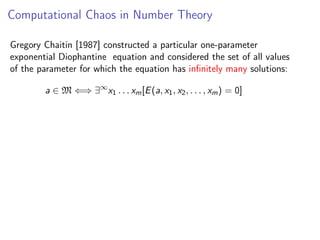 Computational Chaos in Number Theory
Gregory Chaitin [1987] constructed a particular one-parameter
exponential Diophantine equation and considered the set of all values
of the parameter for which the equation has inﬁnitely many solutions:
a ∈ M ⇐⇒ ∃∞ x1 . . . xm [E (a, x1 , x2 , . . . , xm ) = 0]

 