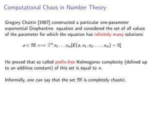 Computational Chaos in Number Theory
Gregory Chaitin [1987] constructed a particular one-parameter
exponential Diophantine equation and considered the set of all values
of the parameter for which the equation has inﬁnitely many solutions:
a ∈ M ⇐⇒ ∃∞ x1 . . . xm [E (a, x1 , x2 , . . . , xm ) = 0]
He proved that so called preﬁx-free Kolmogorov complexity (deﬁned up
to an additive constant) of this set is equal to n.
Informally, one can say that the set M is completely chaotic.

 