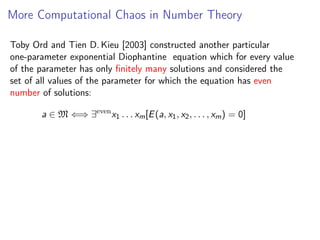 More Computational Chaos in Number Theory
Toby Ord and Tien D. Kieu [2003] constructed another particular
one-parameter exponential Diophantine equation which for every value
of the parameter has only ﬁnitely many solutions and considered the
set of all values of the parameter for which the equation has even
number of solutions:
a ∈ M ⇐⇒ ∃even x1 . . . xm [E (a, x1 , x2 , . . . , xm ) = 0]

 
