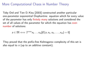 More Computational Chaos in Number Theory
Toby Ord and Tien D. Kieu [2003] constructed another particular
one-parameter exponential Diophantine equation which for every value
of the parameter has only ﬁnitely many solutions and considered the
set of all values of the parameter for which the equation has even
number of solutions:
a ∈ M ⇐⇒ ∃even x1 . . . xm [E (a, x1 , x2 , . . . , xm ) = 0]
They proved that the preﬁx-free Kolmogorov complexity of this set is
also equal to n (up to an additive constant).

 