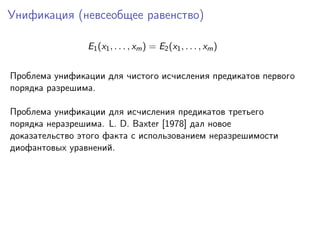 Унификация (невсеобщее равенство)
E1 (x1 , . . . , xm ) = E2 (x1 , . . . , xm )
Проблема унификации для чистого исчисления предикатов первого
порядка разрешима.
Проблема унификации для исчисления предикатов третьего
порядка неразрешима. L. D. Baxter [1978] дал новое
доказательство этого факта с использованием неразрешимости
диофантовых уравнений.

 