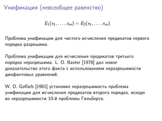 Унификация (невсеобщее равенство)
E1 (x1 , . . . , xm ) = E2 (x1 , . . . , xm )
Проблема унификации для чистого исчисления предикатов первого
порядка разрешима.
Проблема унификации для исчисления предикатов третьего
порядка неразрешима. L. D. Baxter [1978] дал новое
доказательство этого факта с использованием неразрешимости
диофантовых уравнений.
W. D. Golfarb [1981] установил неразрешимость проблема
унификации для исчисления предикатов второго порядка, исходя
из неразрешимости 10-й проблемы Гильберта.

 