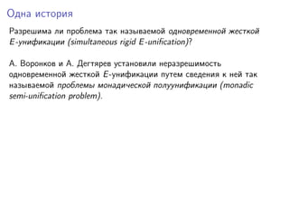 Одна история
Разрешима ли проблема так называемой одновременной жесткой
E -унификации (simultaneous rigid E -uniﬁcation)?
A. Воронков и A. Дегтярев установили неразрешимость
одновременной жесткой E -унификации путем сведения к ней так
называемой проблемы монадической полуунификации (monadic
semi-uniﬁcation problem).

 