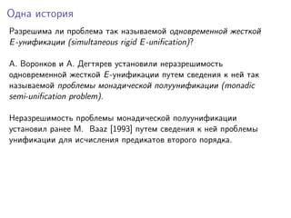 Одна история
Разрешима ли проблема так называемой одновременной жесткой
E -унификации (simultaneous rigid E -uniﬁcation)?
A. Воронков и A. Дегтярев установили неразрешимость
одновременной жесткой E -унификации путем сведения к ней так
называемой проблемы монадической полуунификации (monadic
semi-uniﬁcation problem).
Неразрешимость проблемы монадической полуунификации
установил ранее M. Baaz [1993] путем сведения к ней проблемы
унификации для исчисления предикатов второго порядка.

 