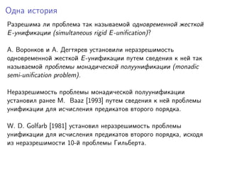 Одна история
Разрешима ли проблема так называемой одновременной жесткой
E -унификации (simultaneous rigid E -uniﬁcation)?
A. Воронков и A. Дегтярев установили неразрешимость
одновременной жесткой E -унификации путем сведения к ней так
называемой проблемы монадической полуунификации (monadic
semi-uniﬁcation problem).
Неразрешимость проблемы монадической полуунификации
установил ранее M. Baaz [1993] путем сведения к ней проблемы
унификации для исчисления предикатов второго порядка.
W. D. Golfarb [1981] установил неразрешимость проблемы
унификации для исчисления предикатов второго порядка, исходя
из неразрешимости 10-й проблемы Гильберта.

 