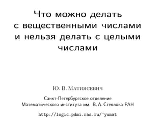 Что можно делать
с вещественными числами
и нельзя делать с целыми
числами

Ю. В. Матиясевич
Санкт-Петербургское отделение
Математического института им. В. А. Стеклова РАН
http://logic.pdmi.ras.ru/~yumat

 