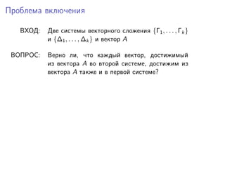 Проблема включения
ВХОД:

Две системы векторного сложения {Γ1 , . . . , Γk }
и {∆1 , . . . , ∆k } и вектор A

ВОПРОС:

Верно ли, что каждый вектор, достижимый
из вектора A во второй системе, достижим из
вектора A также и в первой системе?

 