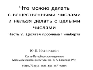 Что можно делать
с вещественными числами
и нельзя делать с целыми
числами
Часть 2. Десятая проблема Гильберта

Ю. В. Матиясевич
Санкт-Петербургское отделение
Математического института им. В. А. Стеклова РАН
http://logic.pdmi.ras.ru/~yumat

 