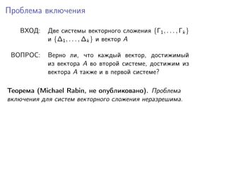 Проблема включения
ВХОД:

Две системы векторного сложения {Γ1 , . . . , Γk }
и {∆1 , . . . , ∆k } и вектор A

ВОПРОС:

Верно ли, что каждый вектор, достижимый
из вектора A во второй системе, достижим из
вектора A также и в первой системе?

Теорема (Michael Rabin, не опубликовано). Проблема
включения для систем векторного сложения неразрешима.

 