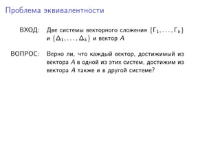 Проблема эквивалентности
ВХОД:

Две системы векторного сложения {Γ1 , . . . , Γk }
и {∆1 , . . . , ∆k } и вектор A

ВОПРОС:

Верно ли, что каждый вектор, достижимый из
вектора A в одной из этих систем, достижим из
вектора A также и в другой системе?

 