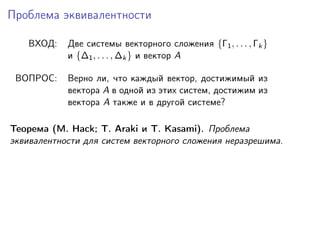 Проблема эквивалентности
ВХОД:

Две системы векторного сложения {Γ1 , . . . , Γk }
и {∆1 , . . . , ∆k } и вектор A

ВОПРОС:

Верно ли, что каждый вектор, достижимый из
вектора A в одной из этих систем, достижим из
вектора A также и в другой системе?

Теорема (M. Hack; T. Araki и T. Kasami). Проблема
эквивалентности для систем векторного сложения неразрешима.

 