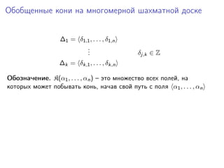 Обобщенные кони на многомерной шахматной доске
∆1 = δ1,1 , . . . , δ1,n
.
.
.

δj,k ∈ Z

∆k = δk,1 , . . . , δk,n
Обозначение. K(α1 , . . . , αn ) – это множество всех полей, на
которых может побывать конь, начав свой путь с поля α1 , . . . , αn

 