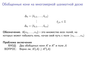Обобщенные кони на многомерной шахматной доске
∆1 = δ1,1 , . . . , δ1,n
.
.
.

δj,k ∈ Z

∆k = δk,1 , . . . , δk,n
Обозначение. K(α1 , . . . , αn ) – это множество всех полей, на
которых может побывать конь, начав свой путь с поля α1 , . . . , αn
Проблема включения
ВХОД: Два обобщеных коня K и K и поле A
ВОПРОС: Верно ли, K (A) ⊇ K (A)

 