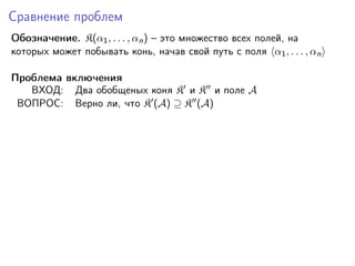 Сравнение проблем
Обозначение. K(α1 , . . . , αn ) – это множество всех полей, на
которых может побывать конь, начав свой путь с поля α1 , . . . , αn
Проблема включения
ВХОД: Два обобщеных коня K и K и поле A
ВОПРОС: Верно ли, что K (A) ⊇ K (A)

 