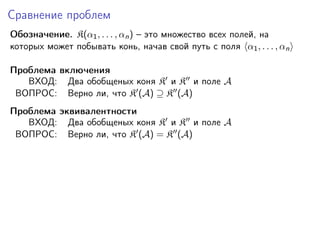 Сравнение проблем
Обозначение. K(α1 , . . . , αn ) – это множество всех полей, на
которых может побывать конь, начав свой путь с поля α1 , . . . , αn
Проблема включения
ВХОД: Два обобщеных коня K и K и поле A
ВОПРОС: Верно ли, что K (A) ⊇ K (A)
Проблема эквивалентности
ВХОД: Два обобщеных коня K и K и поле A
ВОПРОС: Верно ли, что K (A) = K (A)

 