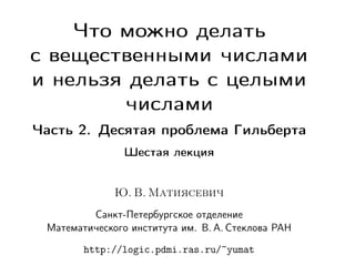 Что можно делать
с вещественными числами
и нельзя делать с целыми
числами
Часть 2. Десятая проблема Гильберта
Шестая лекция

Ю. В. Матиясевич
Санкт-Петербургское отделение
Математического института им. В. А. Стеклова РАН
http://logic.pdmi.ras.ru/~yumat

 