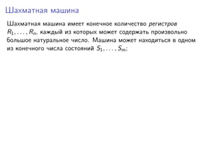 Шахматная машина
Шахматная машина имеет конечное количество регистров
R1 , . . . , Rn , каждый из которых может содержать произвольно
большое натуральное число. Машина может находиться в одном
из конечного числа состояний S1 , . . . , Sm ;

 