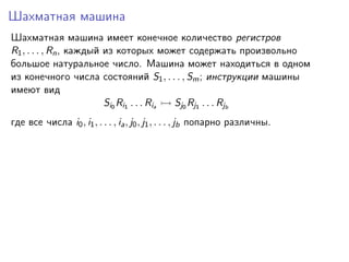 Шахматная машина
Шахматная машина имеет конечное количество регистров
R1 , . . . , Rn , каждый из которых может содержать произвольно
большое натуральное число. Машина может находиться в одном
из конечного числа состояний S1 , . . . , Sm ; инструкции машины
имеют вид
Si0 Ri1 . . . Ria
Sj0 Rj1 . . . Rjb
где все числа i0 , i1 , . . . , ia , j0 , j1 , . . . , jb попарно различны.

 