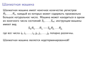 Шахматная машина
Шахматная машина имеет конечное количество регистров
R1 , . . . , Rn , каждый из которых может содержать произвольно
большое натуральное число. Машина может находиться в одном
из конечного числа состояний S1 , . . . , Sm ; инструкции машины
имеют вид
Si0 Ri1 . . . Ria
Sj0 Rj1 . . . Rjb
где все числа i0 , i1 , . . . , ia , j0 , j1 , . . . , jb попарно различны.
Шахматная машина является недетерминированной!

 