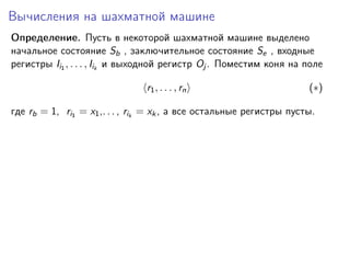 Вычисления на шахматной машине
Определение. Пусть в некоторой шахматной машине выделено
начальное состояние Sb , заключительное состояние Se , входные
регистры Ii1 , . . . , Iik и выходной регистр Oj . Поместим коня на поле
r1 , . . . , rn

(∗)

где rb = 1, ri1 = x1 ,. . . , rik = xk , а все остальные регистры пусты.

 