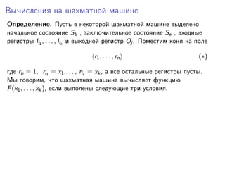 Вычисления на шахматной машине
Определение. Пусть в некоторой шахматной машине выделено
начальное состояние Sb , заключительное состояние Se , входные
регистры Ii1 , . . . , Iik и выходной регистр Oj . Поместим коня на поле
r1 , . . . , rn

(∗)

где rb = 1, ri1 = x1 ,. . . , rik = xk , а все остальные регистры пусты.
Мы говорим, что шахматная машина вычисляет функцию
F (x1 , . . . , xk ), если выполены следующие три условия.

 