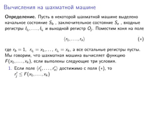 Вычисления на шахматной машине
Определение. Пусть в некоторой шахматной машине выделено
начальное состояние Sb , заключительное состояние Se , входные
регистры Ii1 , . . . , Iik и выходной регистр Oj . Поместим коня на поле
r1 , . . . , rn

(∗)

где rb = 1, ri1 = x1 ,. . . , rik = xk , а все остальные регистры пусты.
Мы говорим, что шахматная машина вычисляет функцию
F (x1 , . . . , xk ), если выполены следующие три условия.
1. Если поле r1 , . . . , rn достижимо с поля (∗), то
rj ≤ F (x1 , . . . , xk )

 